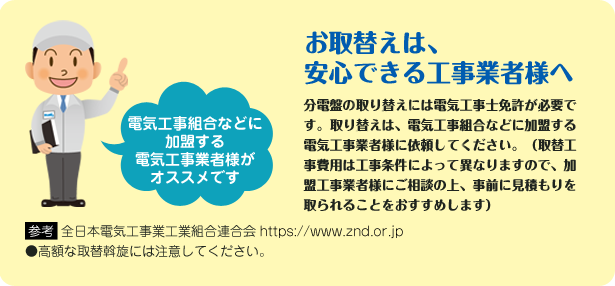 お取替えは、安心できる工事業者様へ 分電盤の取り換えには電気工事士免許が必要です。取り換えは、電気工事組合などに加盟する電気工事業者様に依頼してください。（取換工事費用は工事条件によって異なりますので、加盟工事業者様にご相談の上、事前に見積もりを取られることをおすすめします）